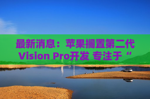 最新消息：苹果搁置第二代Vision Pro开发 专注于“更便宜的头显”