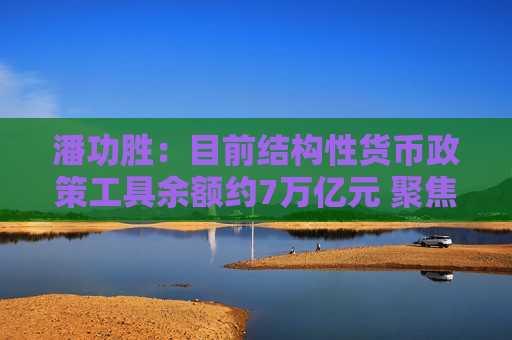 潘功胜：目前结构性货币政策工具余额约7万亿元 聚焦支持小微企业、绿色转型等国民经济重点领域和薄弱环节