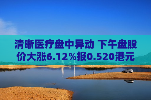 清晰医疗盘中异动 下午盘股价大涨6.12%报0.520港元  第1张