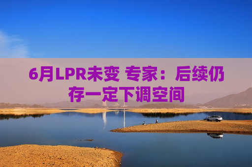 6月LPR未变 专家：后续仍存一定下调空间