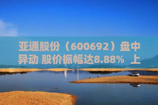 亚通股份（600692）盘中异动 股价振幅达8.88%  上涨6.98%（06-21） 第1张