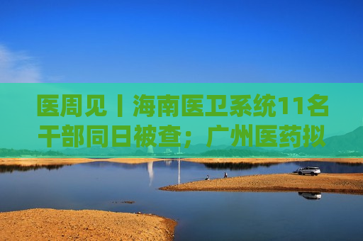 医周见丨海南医卫系统11名干部同日被查；广州医药拟单飞上市；迈瑞医疗二级召回超4000台仪器