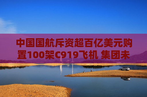 中国国航斥资超百亿美元购置100架C919飞机 集团未偿还债务约2400亿元