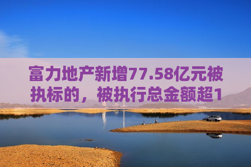 富力地产新增77.58亿元被执标的，被执行总金额超180亿  第1张