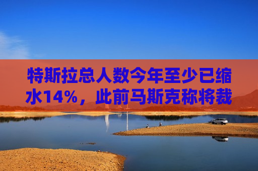 特斯拉总人数今年至少已缩水14%，此前马斯克称将裁员超10%