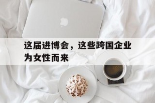 这届进博会，这些跨国企业为女性而来(进博会为各国企业拓展商机现场评论)