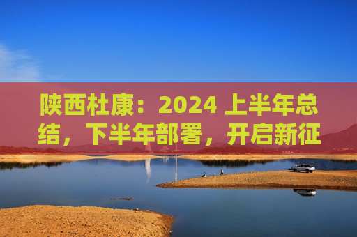 陕西杜康：2024 上半年总结，下半年部署，开启新征程  第1张