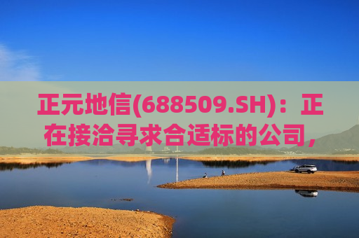 正元地信(688509.SH)：正在接洽寻求合适标的公司，推进投资并购