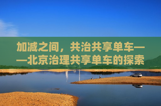 加减之间，共治共享单车——北京治理共享单车的探索与实践，北京，加减之间探索共享单车治理之道  第1张