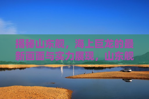 揭秘山东舰，海上巨龙的最新画面与实力展现，山东舰海上巨龙的震撼实力与最新画面揭秘  第1张