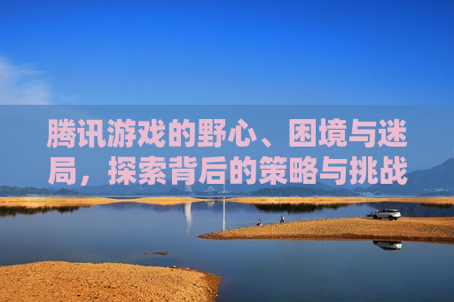 腾讯游戏的野心、困境与迷局，探索背后的策略与挑战，腾讯游戏背后的野心与困境，策略、挑战与迷局  第1张