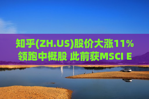 知乎(ZH.US)股价大涨11%领跑中概股 此前获MSCI ESG评级A级