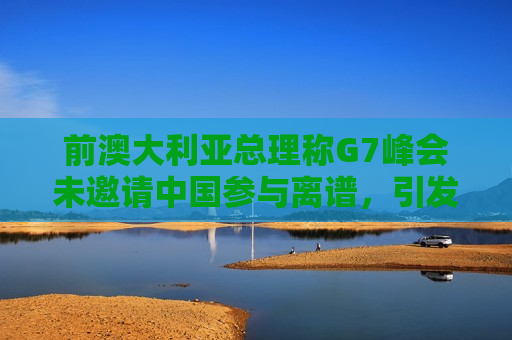 前澳大利亚总理称G7峰会未邀请中国参与离谱，引发国际关注和讨论，前澳大利亚总理批评G7未邀请中国引发国际关注和讨论  第1张