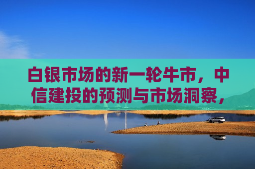 白银市场的新一轮牛市，中信建投的预测与市场洞察，中信建投预测，白银市场迎来新一轮牛市  第1张