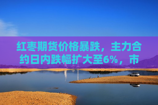 红枣期货价格暴跌，主力合约日内跌幅扩大至6%，市场反应强烈，红枣期货价格暴跌，主力合约日内跌幅扩大至6%引发热烈反响