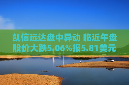 凯信远达盘中异动 临近午盘股价大跌5.06%报5.81美元