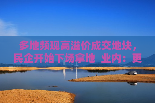 多地频现高溢价成交地块，民企开始下场拿地  业内：更多民企属“点状式”补仓