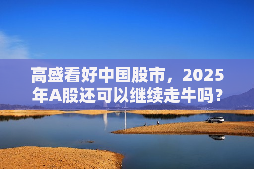 高盛看好中国股市，2025年A股还可以继续走牛吗？