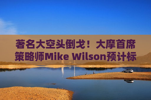 著名大空头倒戈！大摩首席策略师Mike Wilson预计标普500指数将涨至6500点