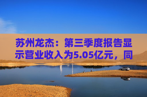 苏州龙杰：第三季度报告显示营业收入为5.05亿元，同比增长1.47%