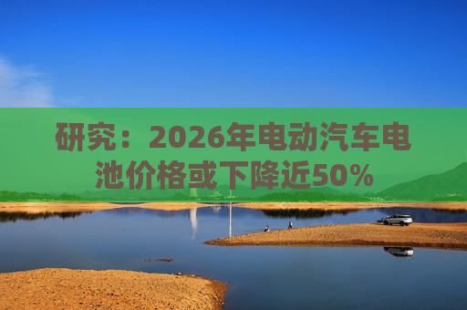 研究：2026年电动汽车电池价格或下降近50%