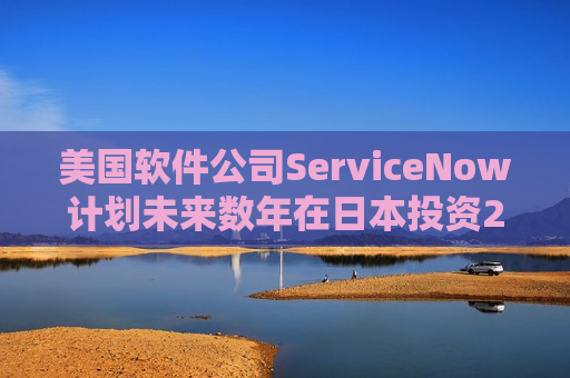 美国软件公司ServiceNow计划未来数年在日本投资20亿美元