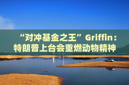 “对冲基金之王”Griffin：特朗普上台会重燃动物精神，多策略基金大爆发的时代已告终