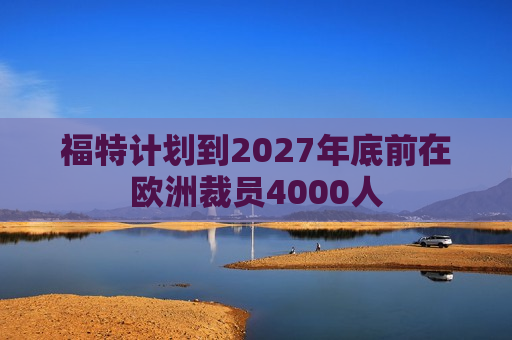 福特计划到2027年底前在欧洲裁员4000人