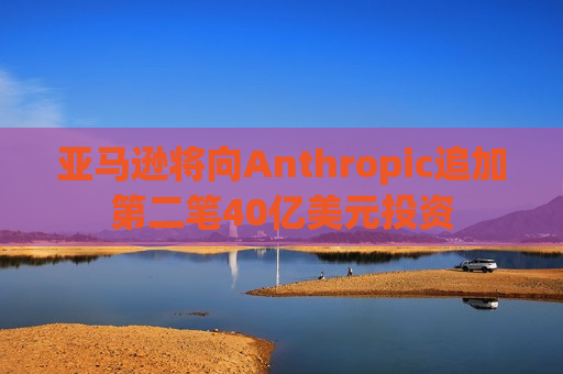 亚马逊将向Anthropic追加第二笔40亿美元投资