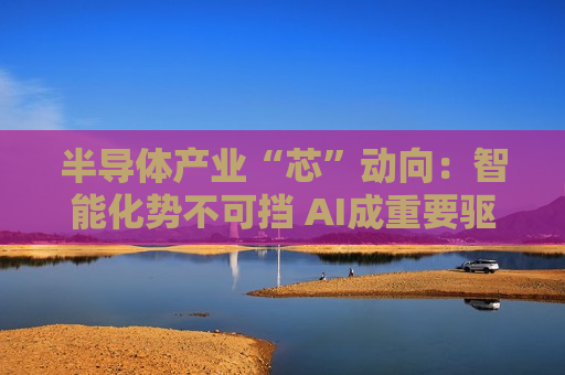 半导体产业“芯”动向：智能化势不可挡 AI成重要驱动力