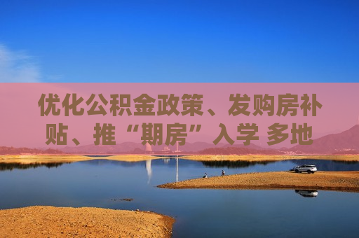 优化公积金政策、发购房补贴、推“期房”入学 多地发布购房新政