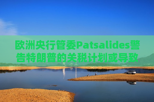 欧洲央行管委Patsalides警告特朗普的关税计划或导致欧洲陷入滞胀