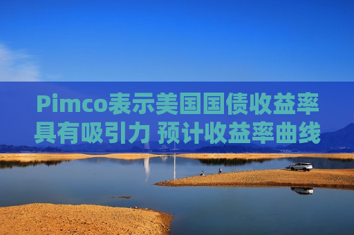 Pimco表示美国国债收益率具有吸引力 预计收益率曲线将趋陡