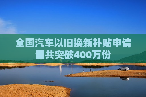 全国汽车以旧换新补贴申请量共突破400万份