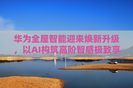 华为全屋智能迎来焕新升级，以AI构筑高阶智感极致享受