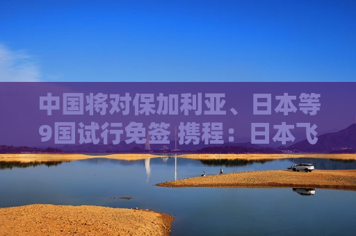 中国将对保加利亚、日本等9国试行免签 携程：日本飞中国航班搜索量大幅上涨