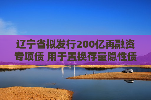 辽宁省拟发行200亿再融资专项债 用于置换存量隐性债务