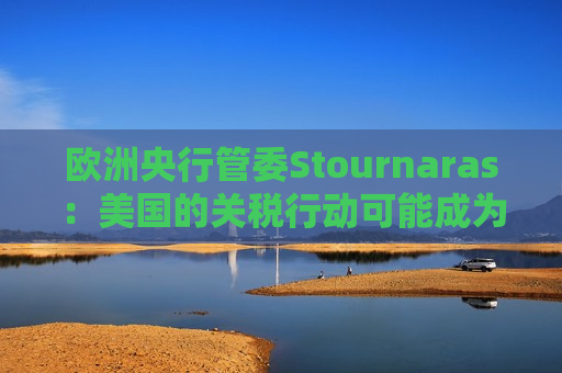 欧洲央行管委Stournaras：美国的关税行动可能成为更积极降息的理由