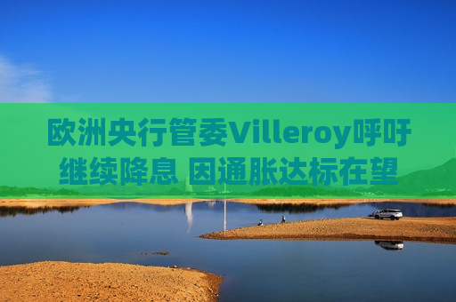 欧洲央行管委Villeroy呼吁继续降息 因通胀达标在望