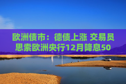 欧洲债市：德债上涨 交易员思索欧洲央行12月降息50个基点的可能性