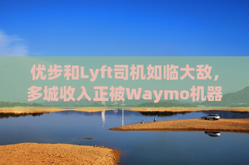 优步和Lyft司机如临大敌，多城收入正被Waymo机器人出租车侵蚀