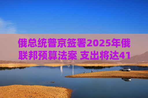 俄总统普京签署2025年俄联邦预算法案 支出将达41万亿卢布