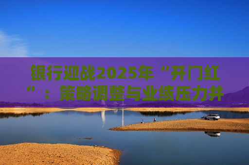 银行迎战2025年“开门红”：策略调整与业绩压力并存