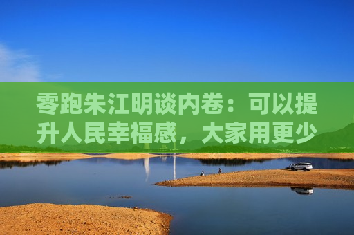 零跑朱江明谈内卷：可以提升人民幸福感，大家用更少的钱买东西，有什么不好呢