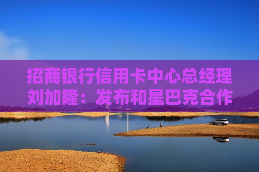 招商银行信用卡中心总经理刘加隆：发布和星巴克合作的联名信用卡“星招卡”