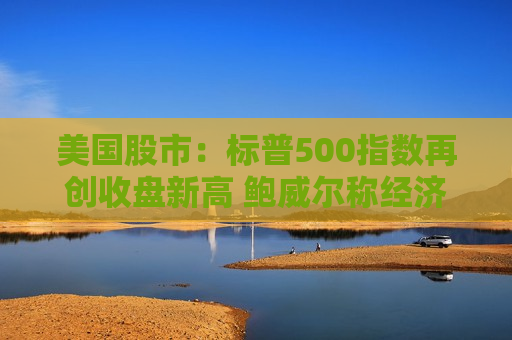 美国股市：标普500指数再创收盘新高 鲍威尔称经济状况良好