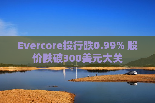 Evercore投行跌0.99% 股价跌破300美元大关