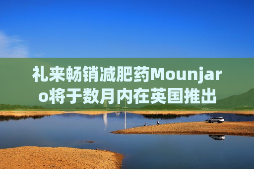 礼来畅销减肥药Mounjaro将于数月内在英国推出  第1张