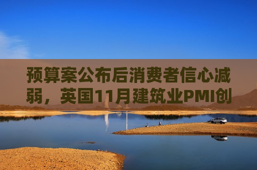 预算案公布后消费者信心减弱，英国11月建筑业PMI创五个月来最大跌幅