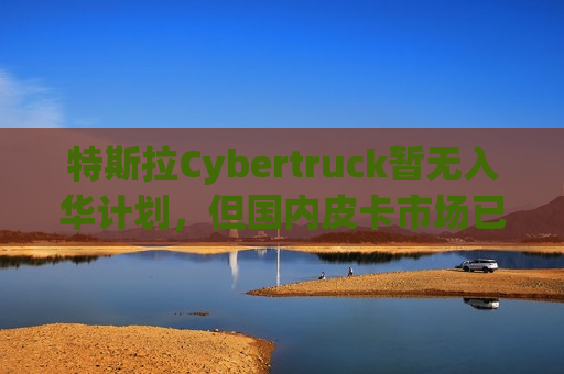 特斯拉Cybertruck暂无入华计划，但国内皮卡市场已开始“油电”混战